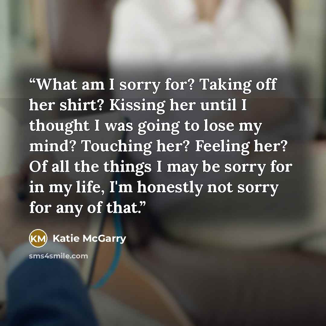 “What am I sorry for? Taking off her shirt? Kissing her until I thought I was going to lose my mind? Touching her? Feeling her? Of all the things I may be sorry for in my life, I'm honestly not sorry for any of that.” quote by Katie McGarry