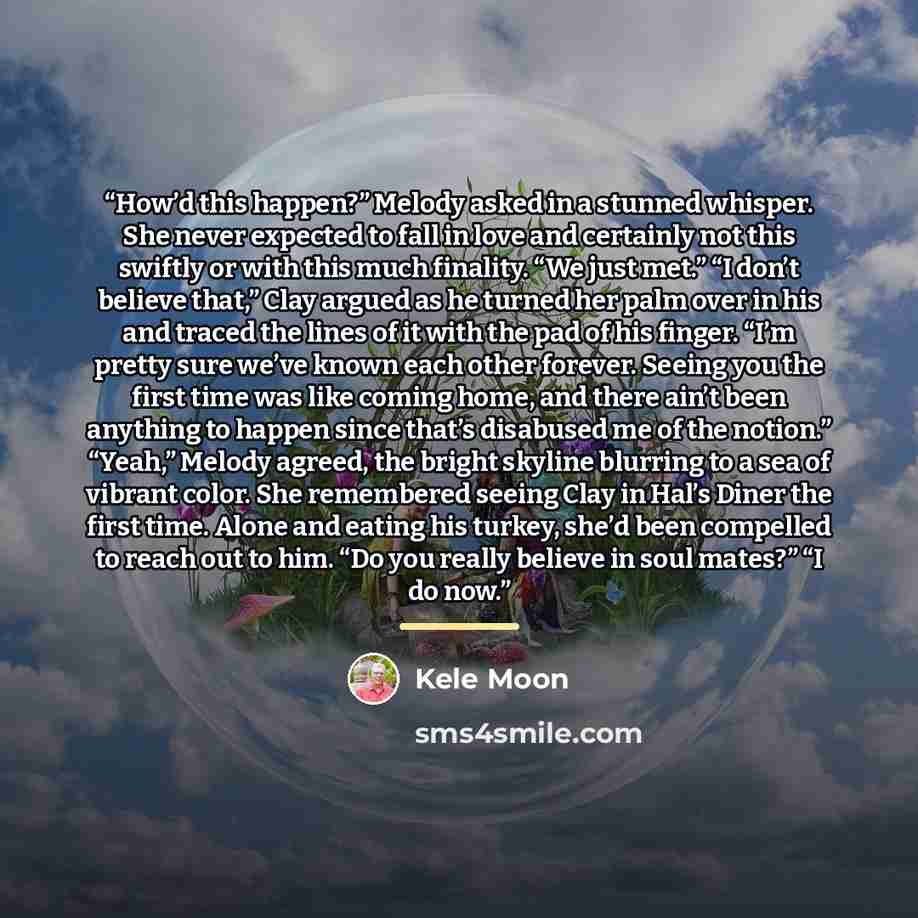 “How’d this happen?” Melody asked in a stunned whisper. She never expected to fall in love and certainly not this swiftly or with this much finality. “We just met.” “I don’t believe that,” Clay argued as he turned her palm over in his and traced the lines of it with the pad of his finger. “I’m…” quote by Kele Moon