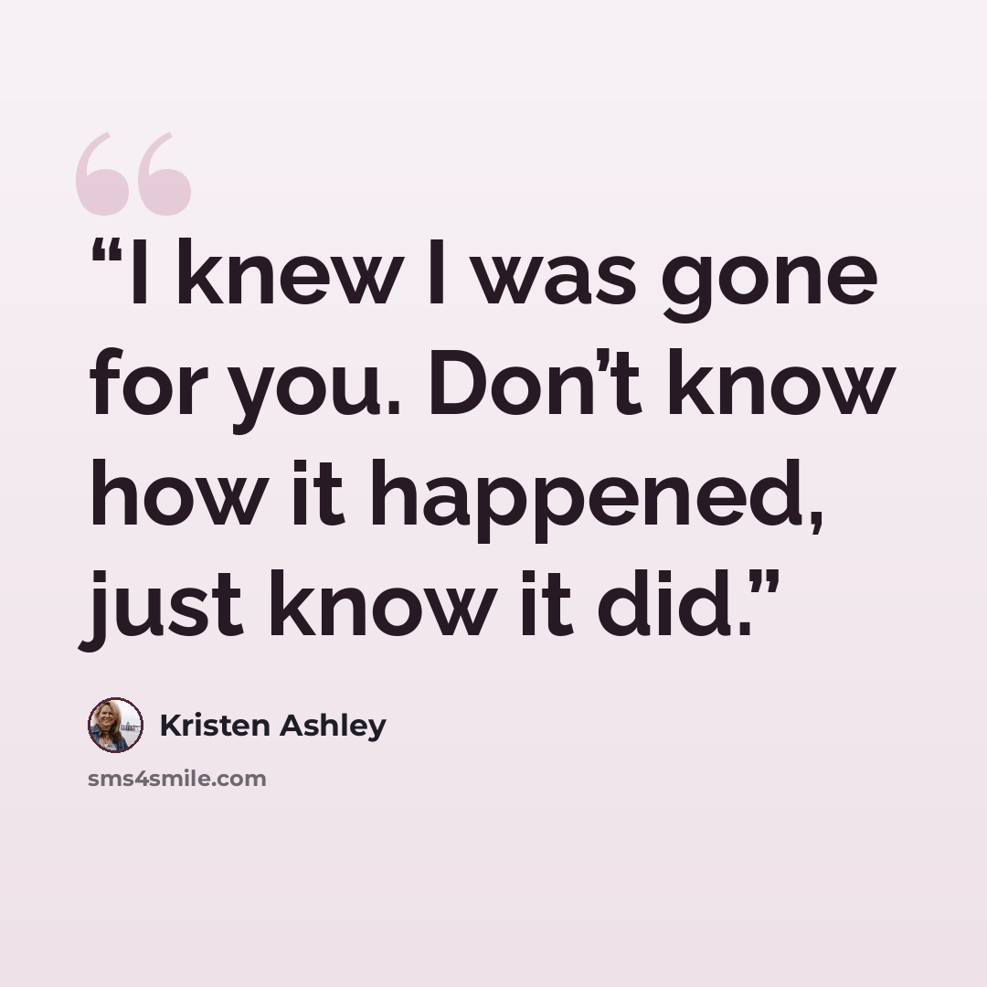 “I knew I was gone for you. Don’t know how it happened, just know it did.” quote by Kristen Ashley