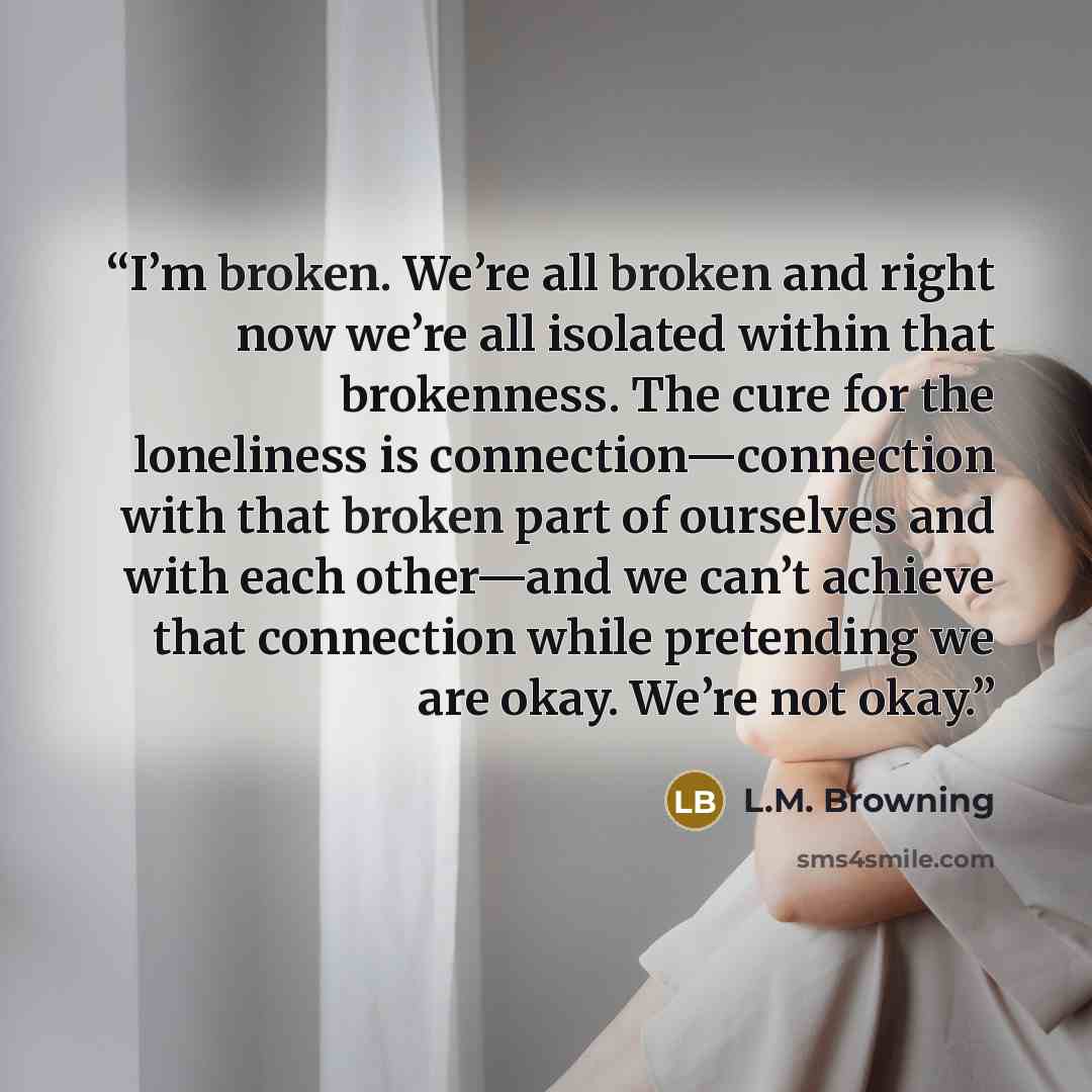 “I’m broken. We’re all broken and right now we’re all isolated within that brokenness. The cure for the loneliness is connection—connection with that broken part of ourselves and with each other—and we can’t achieve that connection while pretending we are okay. We’re not okay.” quote by L.M. Browning