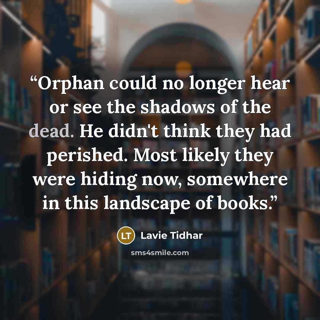 “Orphan could no longer hear or see the shadows of the dead. He didn't think they had perished. Most likely they were hiding now, somewhere in this landscape of books.” quote by Lavie Tidhar