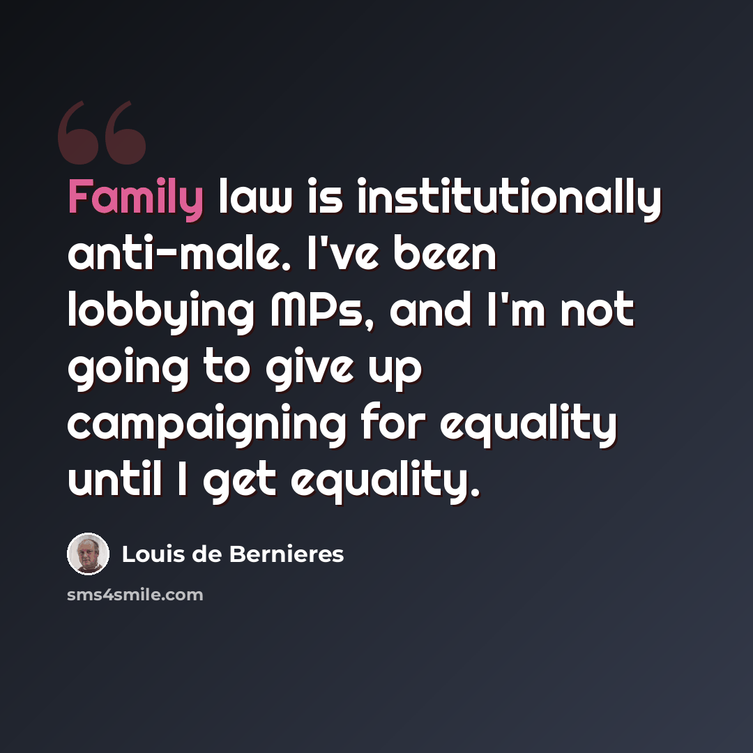 “Family law is institutionally anti-male. I've been lobbying MPs, and I'm not going to give up campaigning for equality until I get equality.” quote by Louis de Bernieres