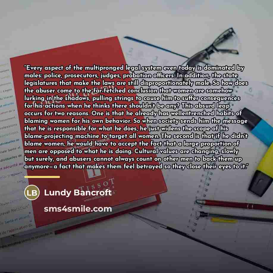 “Every aspect of the multipronged legal system even today is dominated by males: police, prosecutors, judges, probation officers. In addition, the state legislatures that make the laws are still disproportionately male. So how does the abuser come to the far-fetched conclusion that women are…” quote by Lundy Bancroft