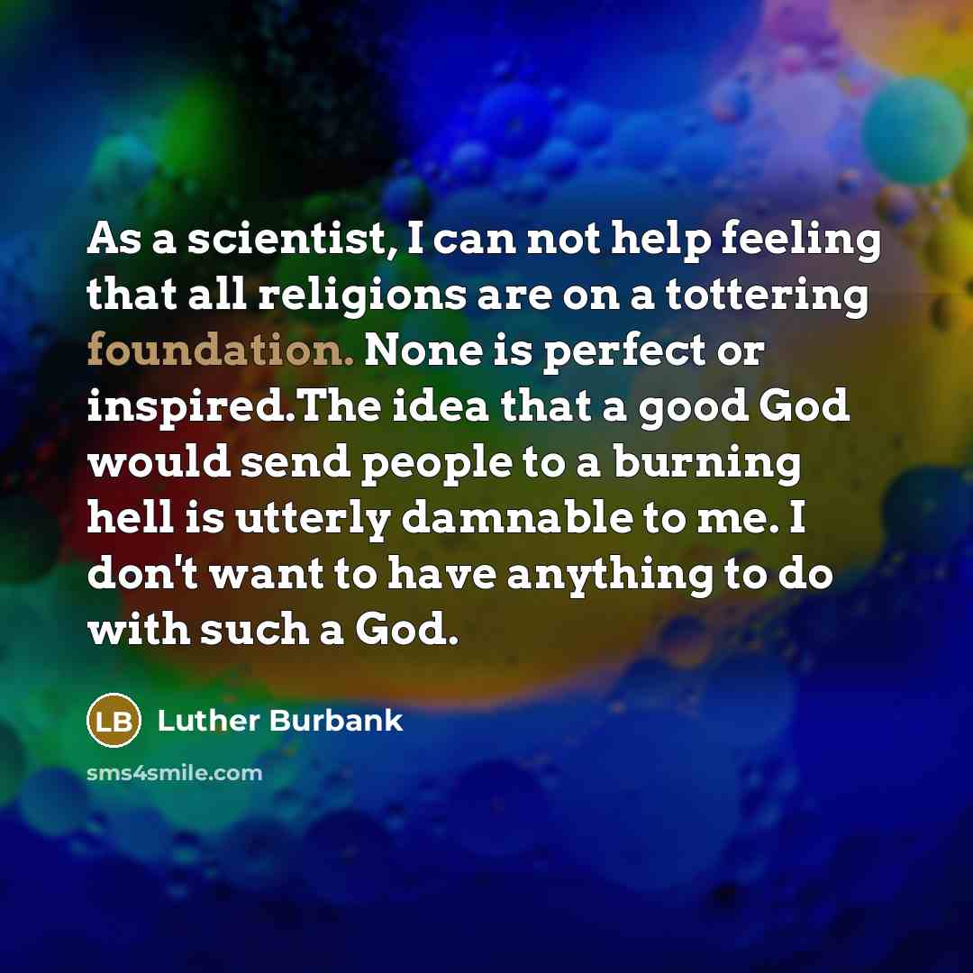 “As a scientist, I can not help feeling that all religions are on a tottering foundation. None is perfect or inspired.The idea that a good God would send people to a burning hell is utterly damnable to me. I don't want to have anything to do with such a God.” quote by Luther Burbank
