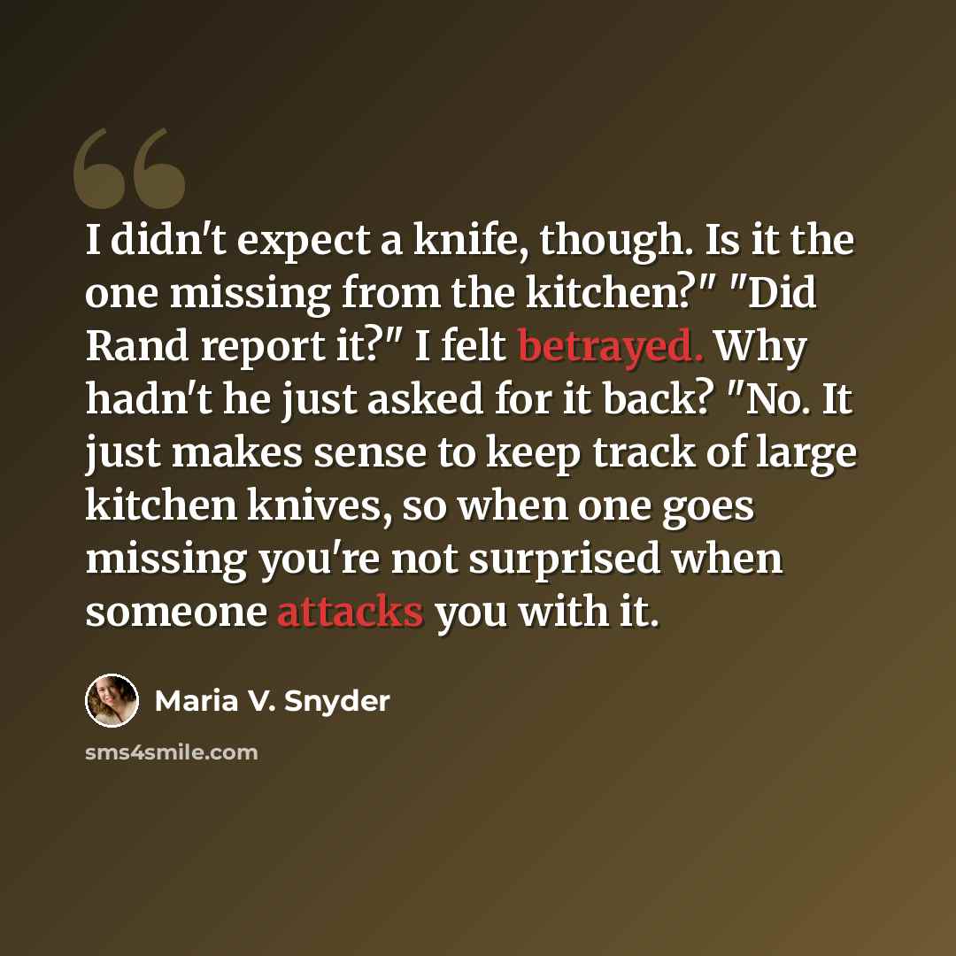 “I didn't expect a knife, though. Is it the one missing from the kitchen?" "Did Rand report it?" I felt betrayed. Why hadn't he just asked for it back? "No. It just makes sense to keep track of large kitchen knives, so when one goes missing you're not surprised when someone attacks you with it.” quote by Maria V. Snyder