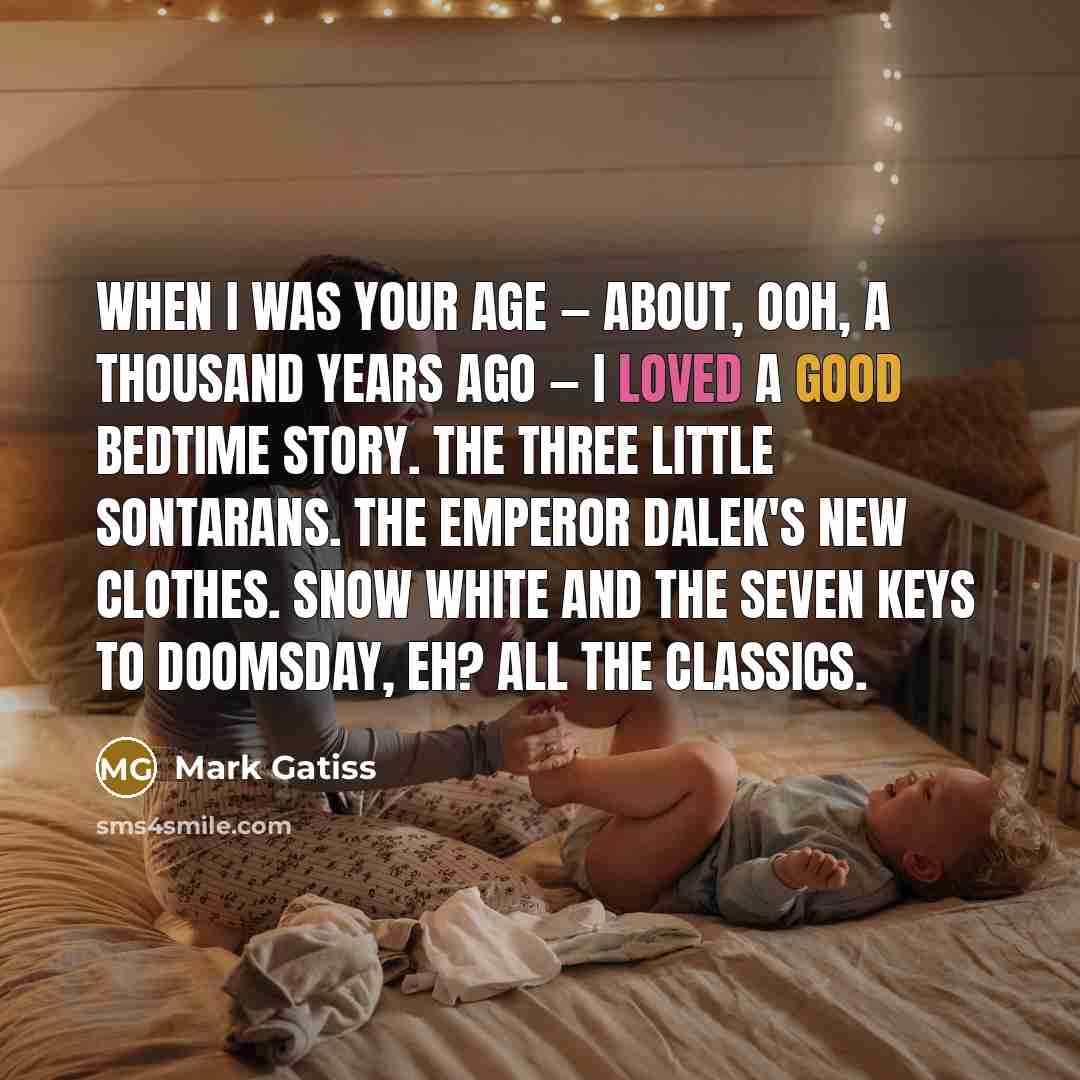 “When I was your age — about, ooh, a thousand years ago — I loved a good bedtime story. The Three Little Sontarans. The Emperor Dalek's New Clothes. Snow White and the Seven Keys to Doomsday, eh? All the classics.” quote by Mark Gatiss