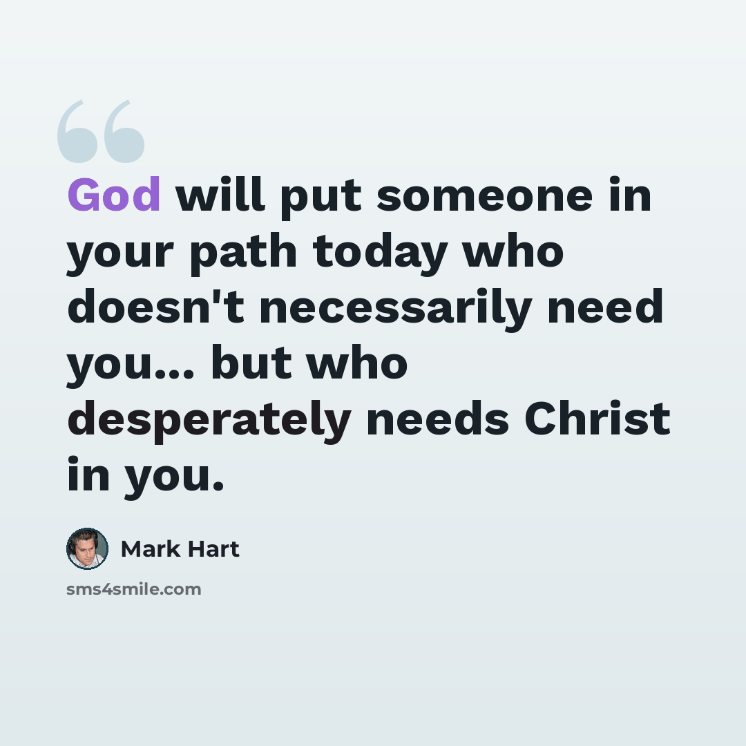 “God will put someone in your path today who doesn't necessarily need you... but who desperately needs Christ in you.” quote by Mark Hart