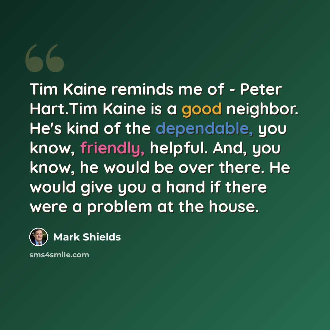 “Tim Kaine reminds me of - Peter Hart.Tim Kaine is a good neighbor. He's kind of the dependable, you know, friendly, helpful. And, you know, he would be over there. He would give you a hand if there were a problem at the house.” quote by Mark Shields