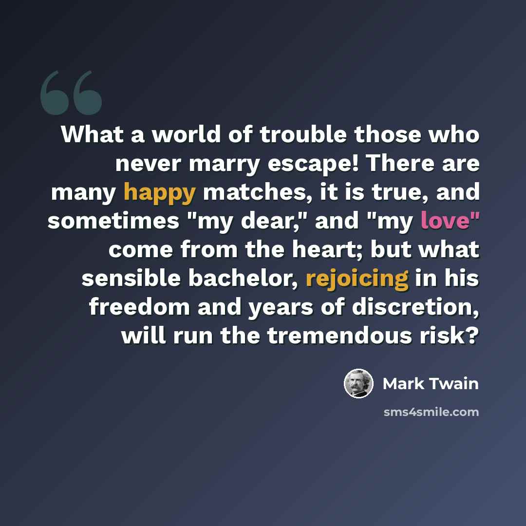 “What a world of trouble those who never marry escape! There are many happy matches, it is true, and sometimes "my dear," and "my love" come from the heart; but what sensible bachelor, rejoicing in his freedom and years of discretion, will run the tremendous risk?” quote by Mark Twain