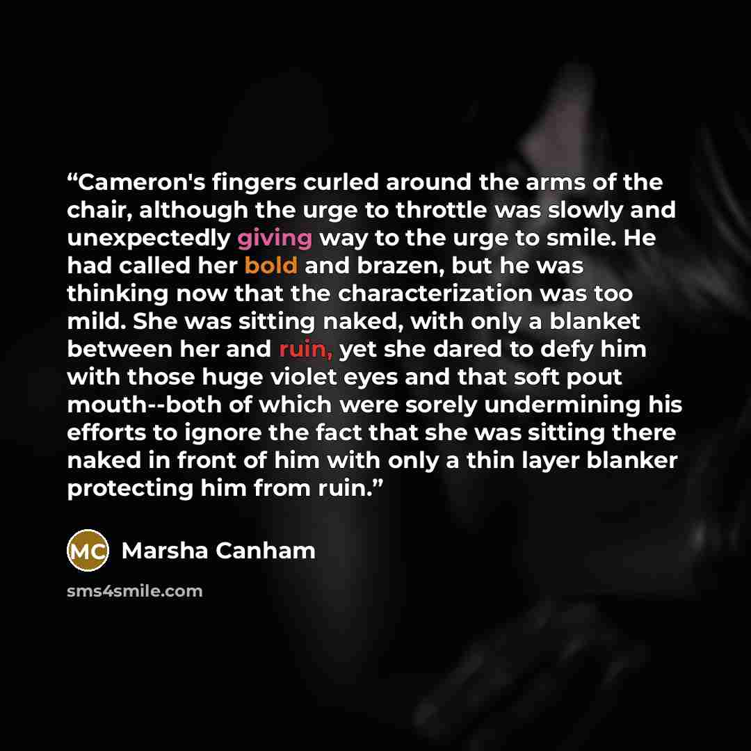 “Cameron's fingers curled around the arms of the chair, although the urge to throttle was slowly and unexpectedly giving way to the urge to smile. He had called her bold and brazen, but he was thinking now that the characterization was too mild. She was sitting naked, with only a blanket between…” quote by Marsha Canham
