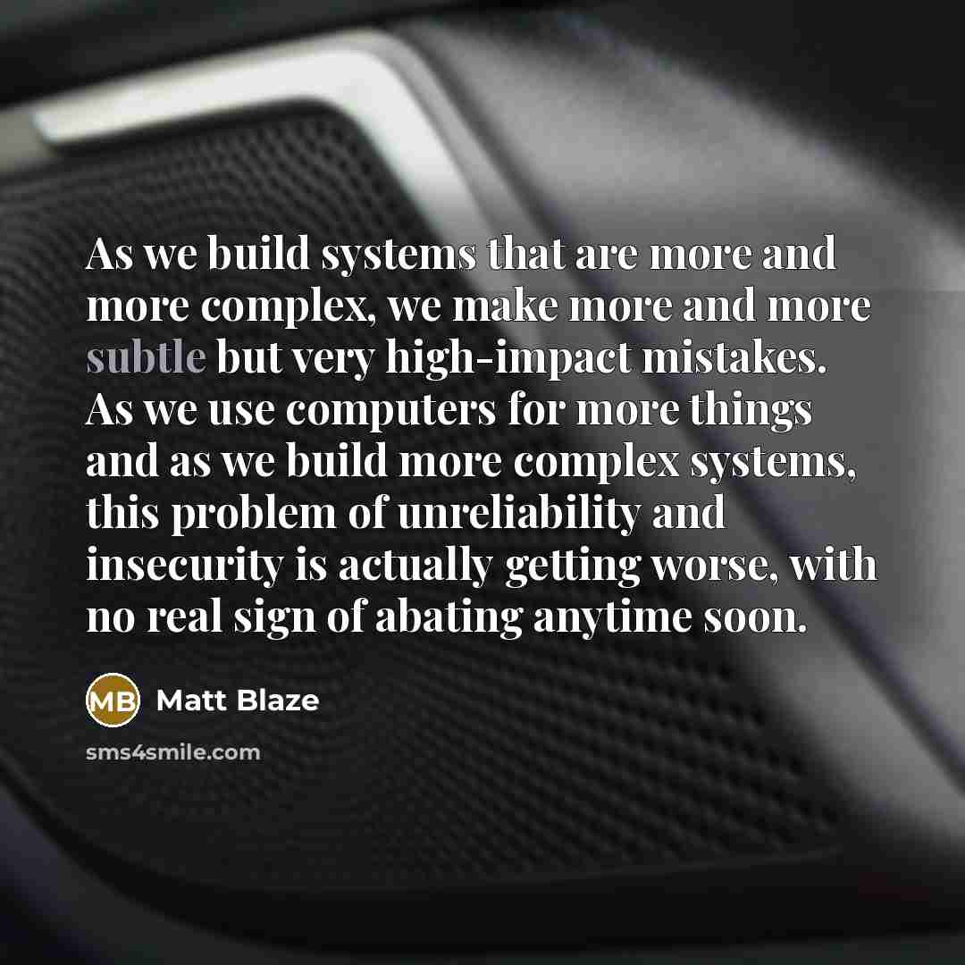 “As we build systems that are more and more complex, we make more and more subtle but very high-impact mistakes. As we use computers for more things and as we build more complex systems, this problem of unreliability and insecurity is actually getting worse, with no real sign of abating anytime soon.” quote by Matt Blaze
