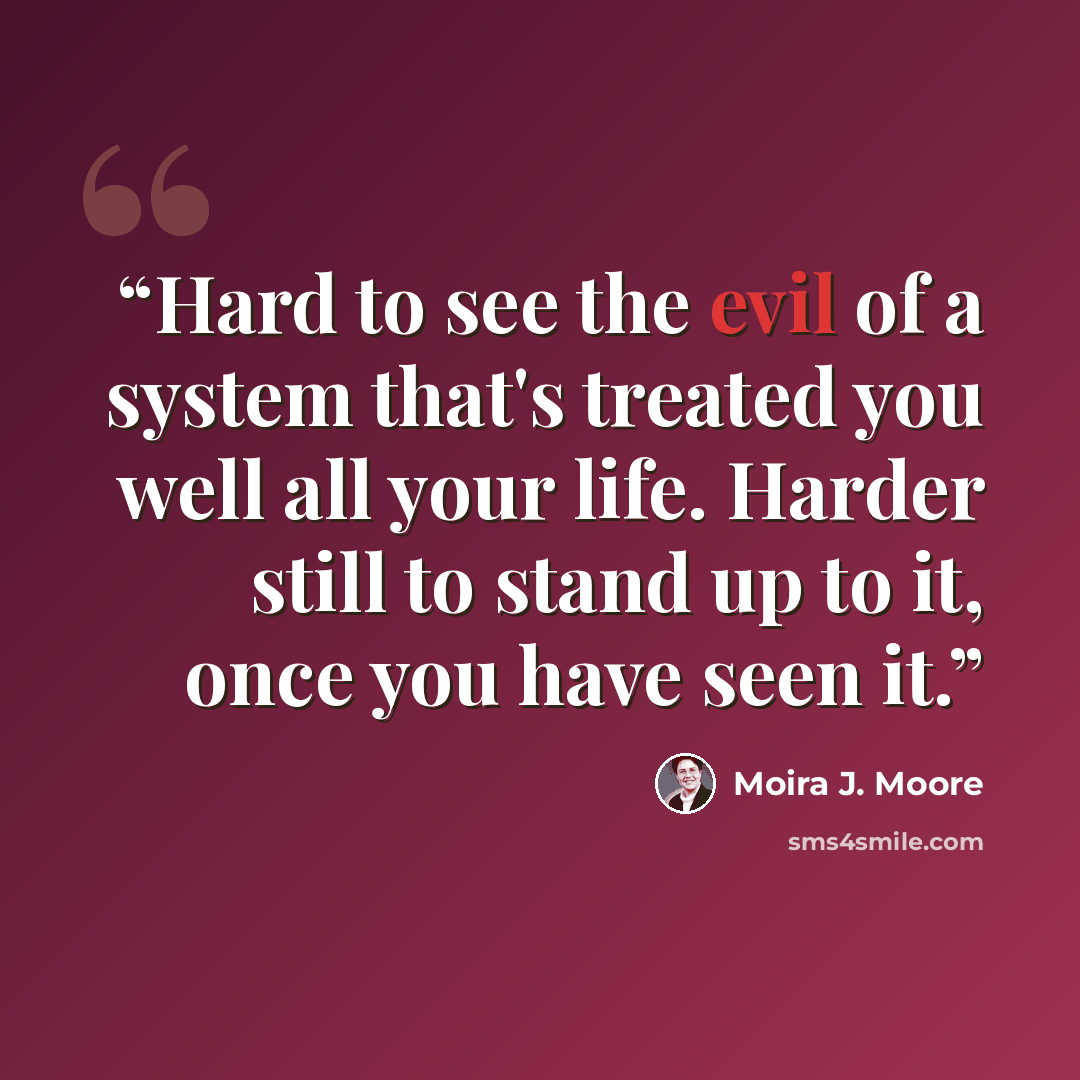 “Hard to see the evil of a system that's treated you well all your life. Harder still to stand up to it, once you have seen it.” quote by Moira J. Moore