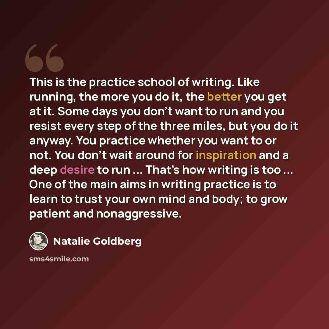 “This is the practice school of writing. Like running, the more you do it, the better you get at it. Some days you don't want to run and you resist every step of the three miles, but you do it anyway. You practice whether you want to or not. You don't wait around for inspiration and a deep desire…” quote by Natalie Goldberg