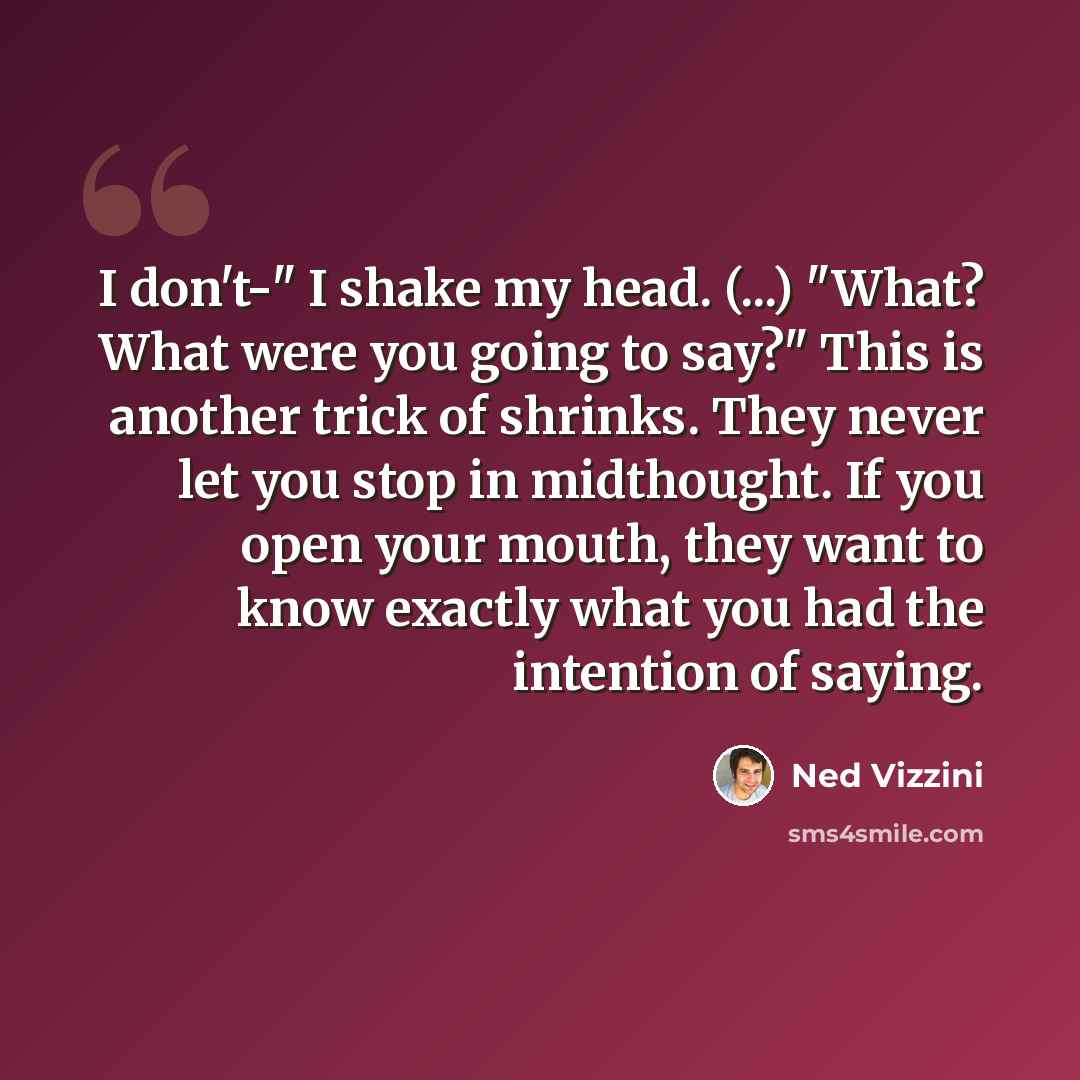 “I don't-" I shake my head. (...) "What? What were you going to say?" This is another trick of shrinks. They never let you stop in midthought. If you open your mouth, they want to know exactly what you had the intention of saying.” quote by Ned Vizzini