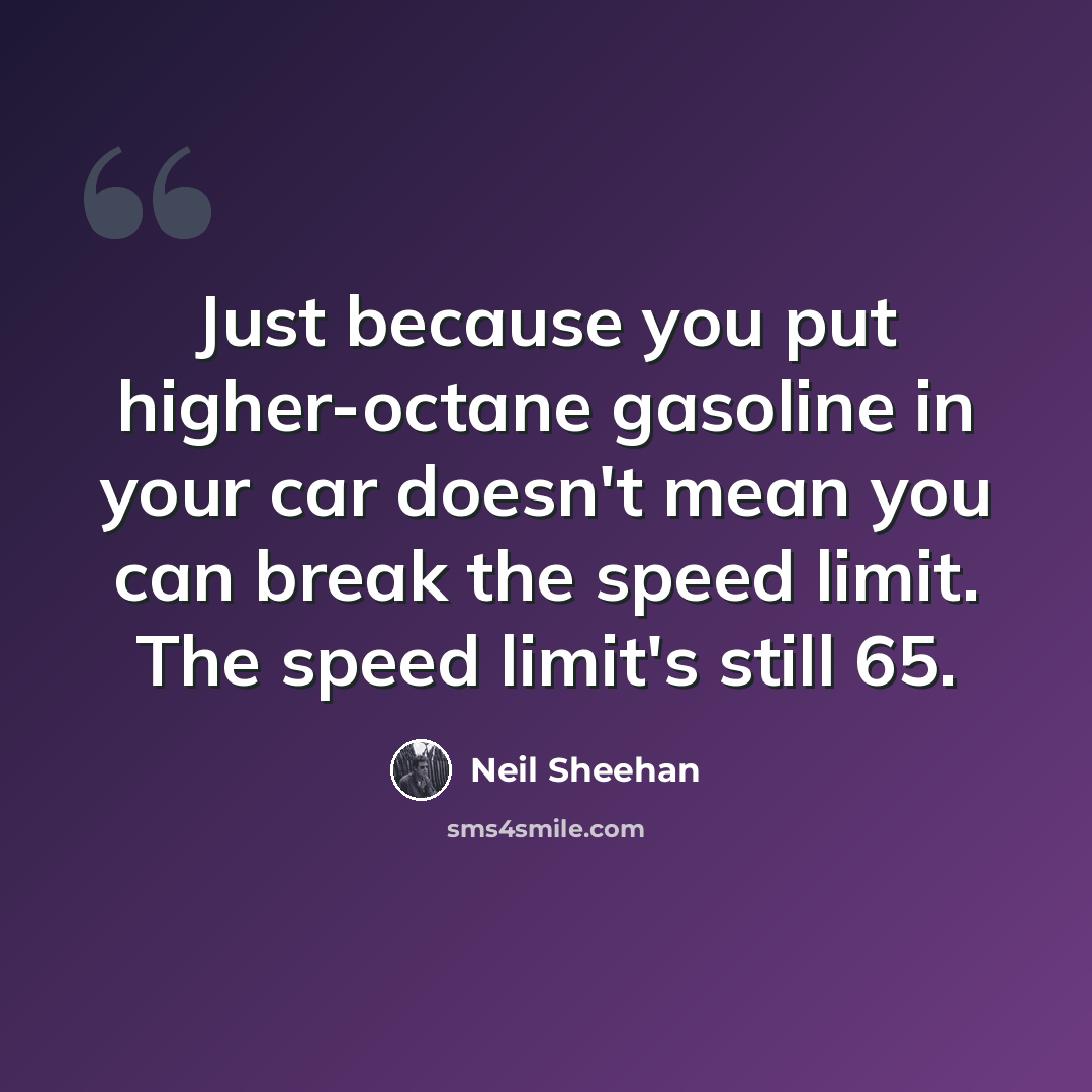 “Just because you put higher-octane gasoline in your car doesn't mean you can break the speed limit. The speed limit's still 65.” quote by Neil Sheehan