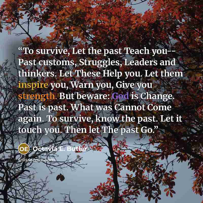 “To survive, Let the past Teach you-- Past customs, Struggles, Leaders and thinkers. Let These Help you. Let them inspire you, Warn you, Give you strength. But beware: God is Change. Past is past. What was Cannot Come again. To survive, know the past. Let it touch you. Then let The past Go.” quote by Octavia E. Butler