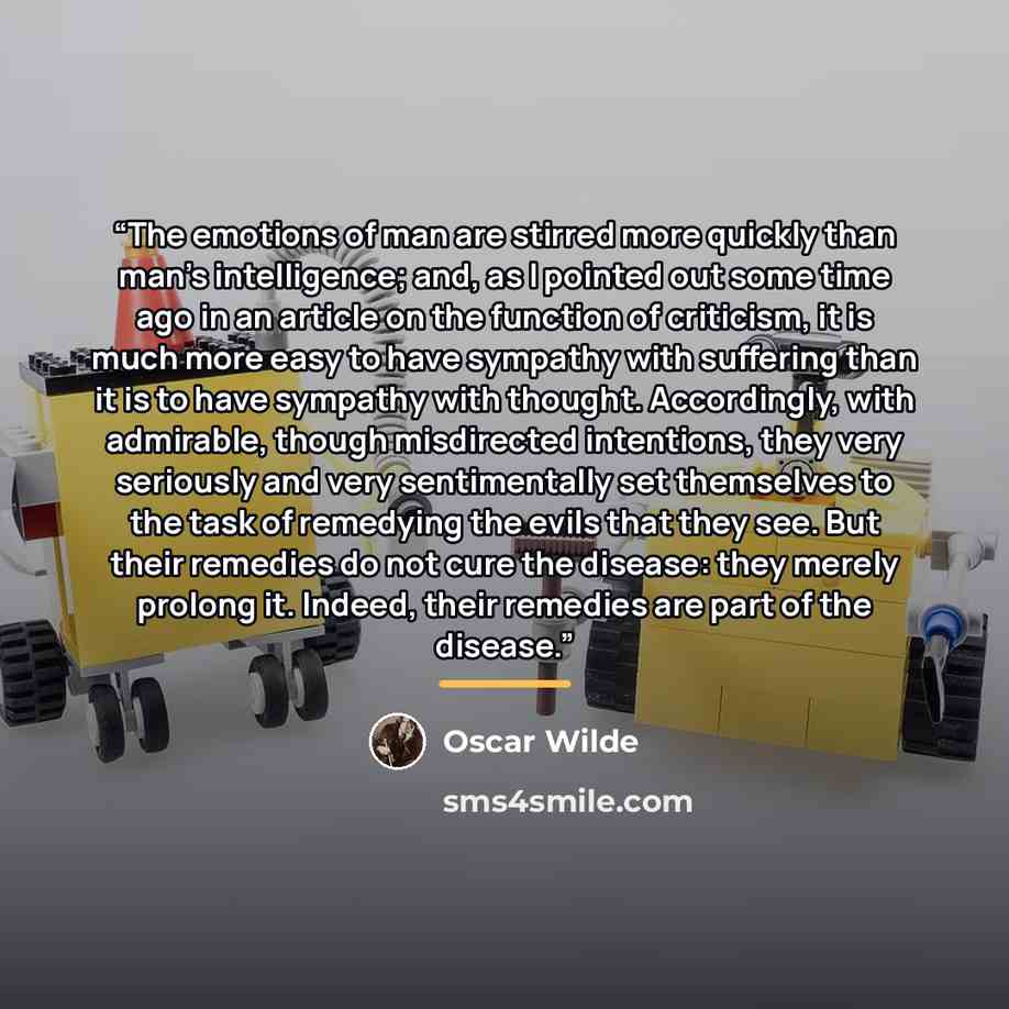 “The emotions of man are stirred more quickly than man’s intelligence; and, as I pointed out some time ago in an article on the function of criticism, it is much more easy to have sympathy with suffering than it is to have sympathy with thought. Accordingly, with admirable, though misdirected…” quote by Oscar Wilde