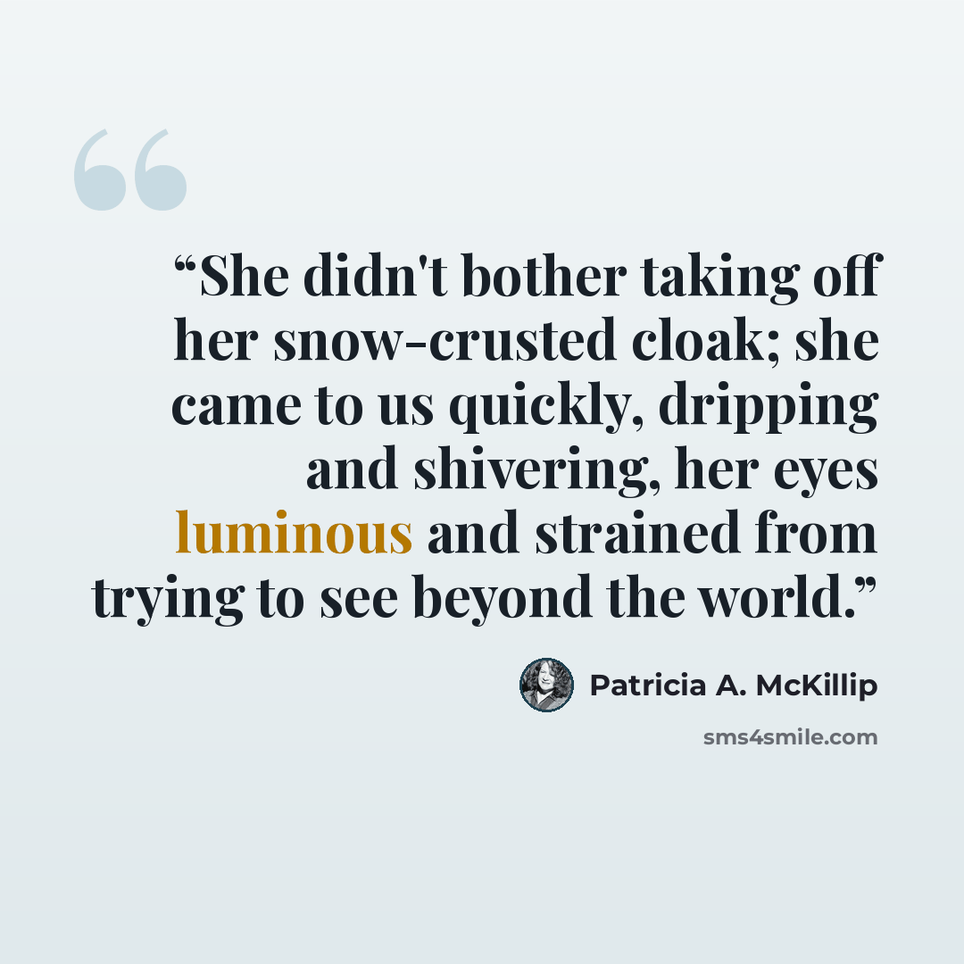“She didn't bother taking off her snow-crusted cloak; she came to us quickly, dripping and shivering, her eyes luminous and strained from trying to see beyond the world.” quote by Patricia A. McKillip