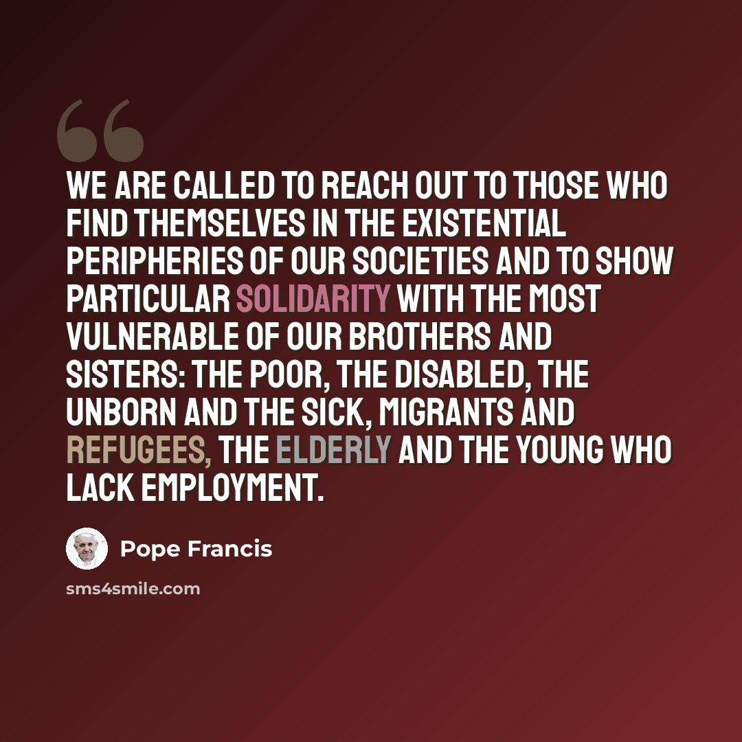 “We are called to reach out to those who find themselves in the existential peripheries of our societies and to show particular solidarity with the most vulnerable of our brothers and sisters: the poor, the disabled, the unborn and the sick, migrants and refugees, the elderly and the young who lack…” quote by Pope Francis