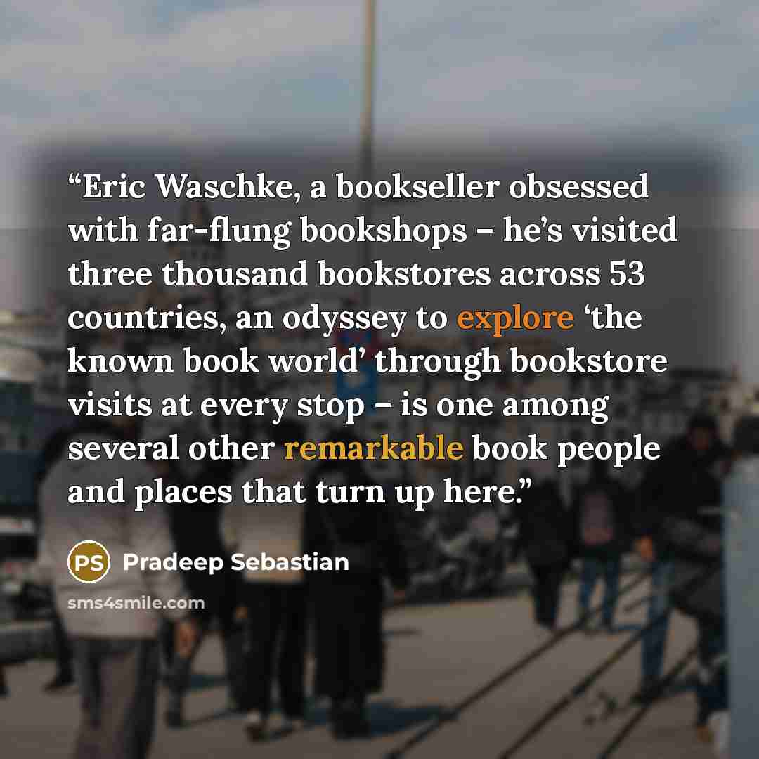“Eric Waschke, a bookseller obsessed with far-flung bookshops – he’s visited three thousand bookstores across 53 countries, an odyssey to explore ‘the known book world’ through bookstore visits at every stop – is one among several other remarkable book people and places that turn up here.” quote by Pradeep Sebastian