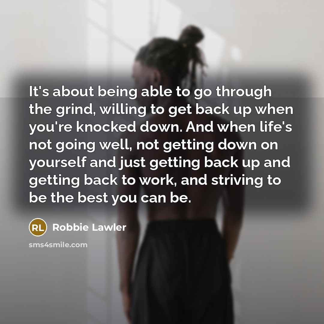 “It's about being able to go through the grind, willing to get back up when you're knocked down. And when life's not going well, not getting down on yourself and just getting back up and getting back to work, and striving to be the best you can be.” quote by Robbie Lawler