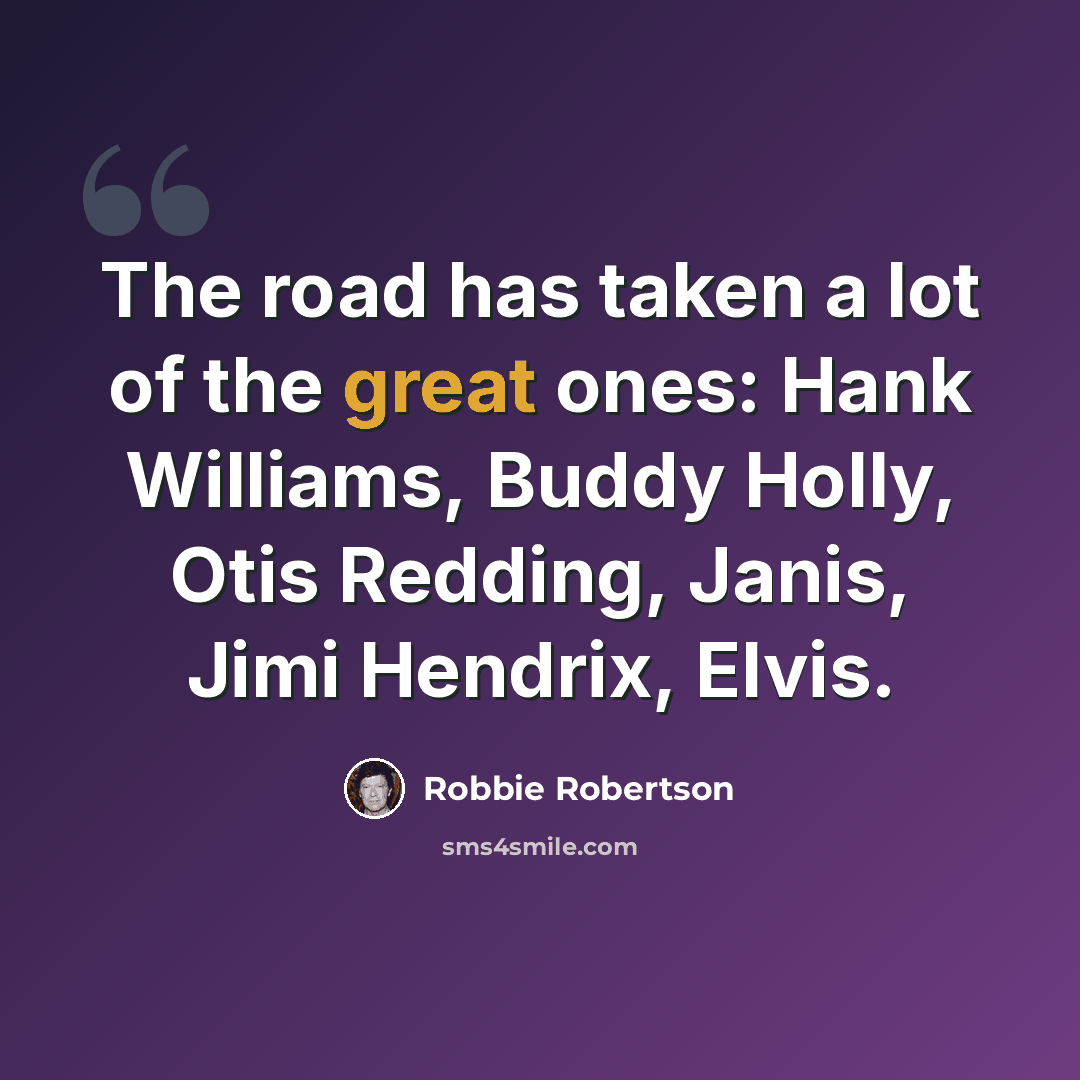 “The road has taken a lot of the great ones: Hank Williams, Buddy Holly, Otis Redding, Janis, Jimi Hendrix, Elvis.” quote by Robbie Robertson