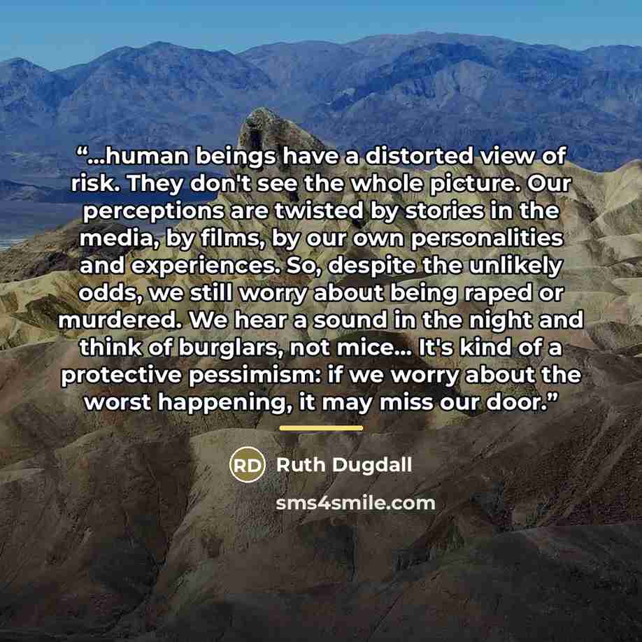 “...human beings have a distorted view of risk. They don't see the whole picture. Our perceptions are twisted by stories in the media, by films, by our own personalities and experiences. So, despite the unlikely odds, we still worry about being raped or murdered. We hear a sound in the night and…” quote by Ruth Dugdall
