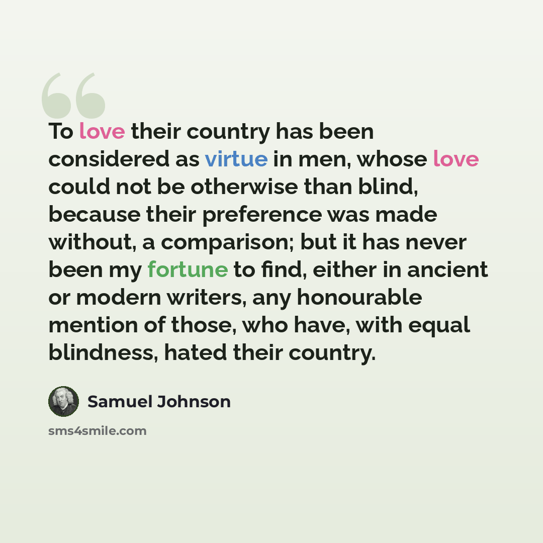 “To love their country has been considered as virtue in men, whose love could not be otherwise than blind, because their preference was made without, a comparison; but it has never been my fortune to find, either in ancient or modern writers, any honourable mention of those, who have, with equal…” quote by Samuel Johnson
