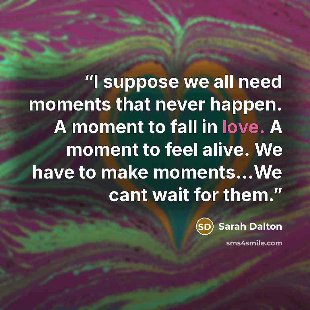 “I suppose we all need moments that never happen. A moment to fall in love. A moment to feel alive. We have to make moments…We cant wait for them.” quote by Sarah Dalton