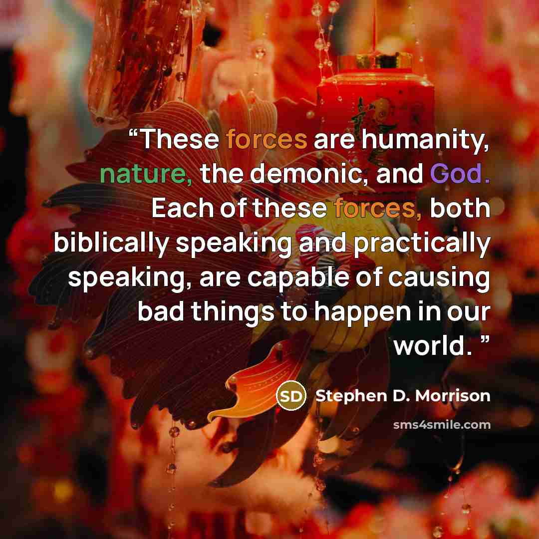 “These forces are humanity, nature, the demonic, and God. Each of these forces, both biblically speaking and practically speaking, are capable of causing bad things to happen in our world.” quote by Stephen D. Morrison