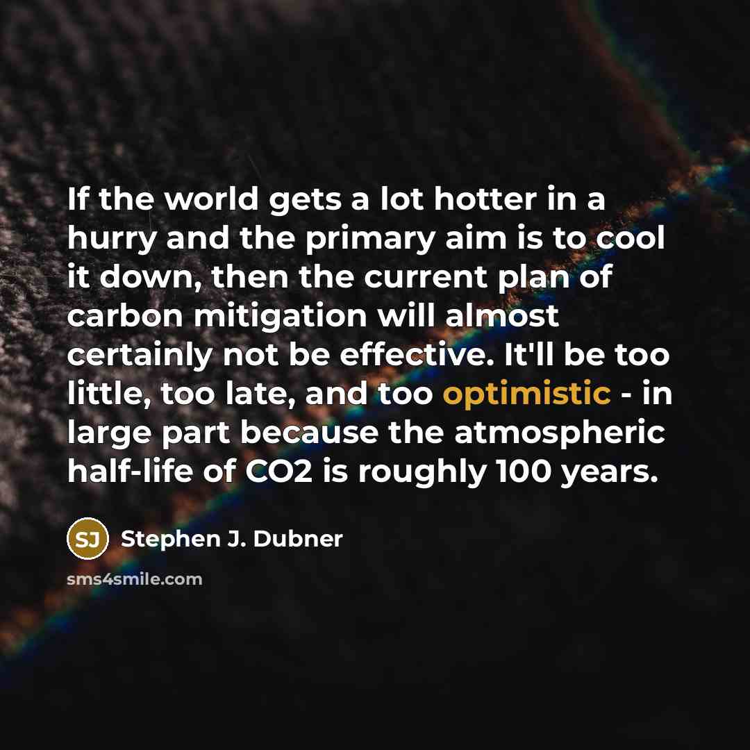 “If the world gets a lot hotter in a hurry and the primary aim is to cool it down, then the current plan of carbon mitigation will almost certainly not be effective. It'll be too little, too late, and too optimistic - in large part because the atmospheric half-life of CO2 is roughly 100 years.” quote by Stephen J. Dubner