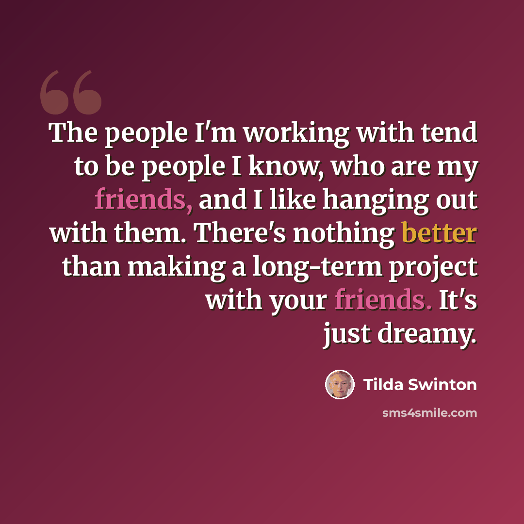 “The people I'm working with tend to be people I know, who are my friends, and I like hanging out with them. There's nothing better than making a long-term project with your friends. It's just dreamy.” quote by Tilda Swinton