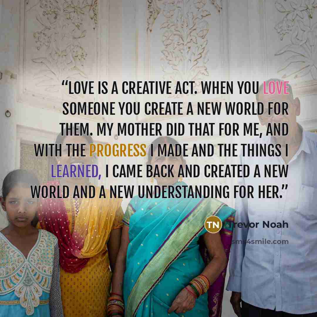 “Love is a creative act. When you love someone you create a new world for them. My mother did that for me, and with the progress I made and the things I learned, I came back and created a new world and a new understanding for her.” quote by Trevor Noah
