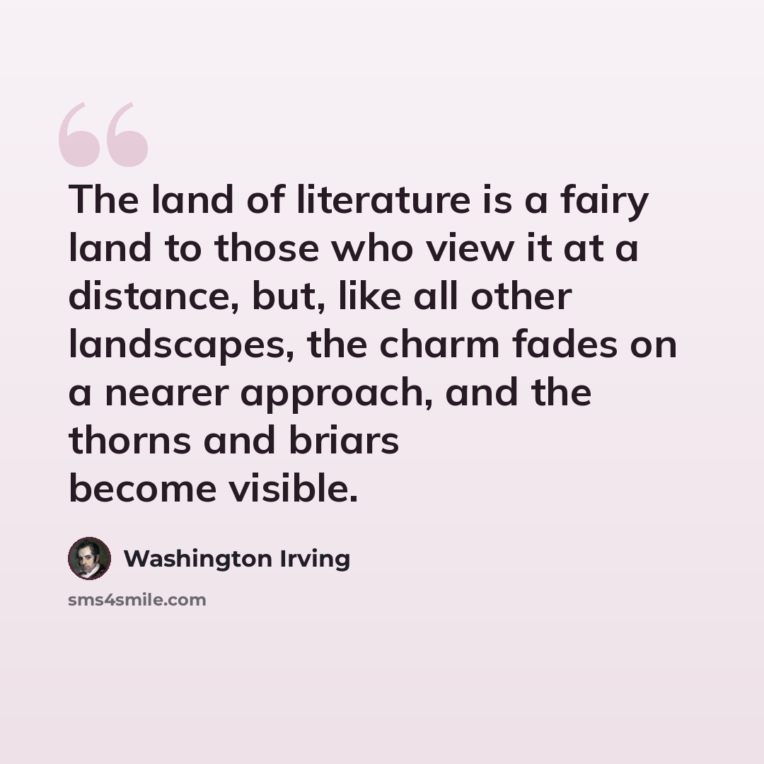 “The land of literature is a fairy land to those who view it at a distance, but, like all other landscapes, the charm fades on a nearer approach, and the thorns and briars become visible.” quote by Washington Irving