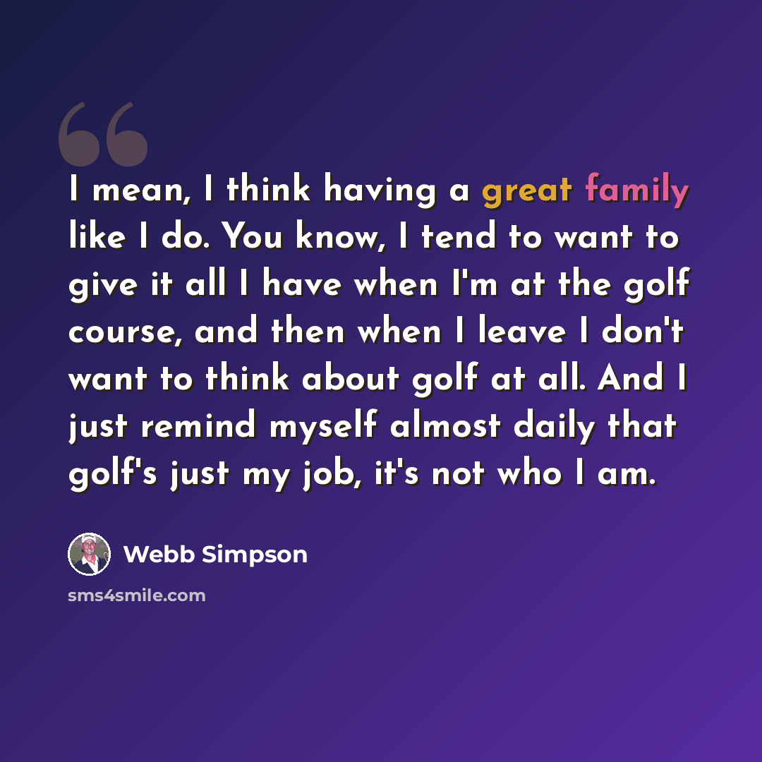 “I mean, I think having a great family like I do. You know, I tend to want to give it all I have when I'm at the golf course, and then when I leave I don't want to think about golf at all. And I just remind myself almost daily that golf's just my job, it's not who I am.” quote by Webb Simpson