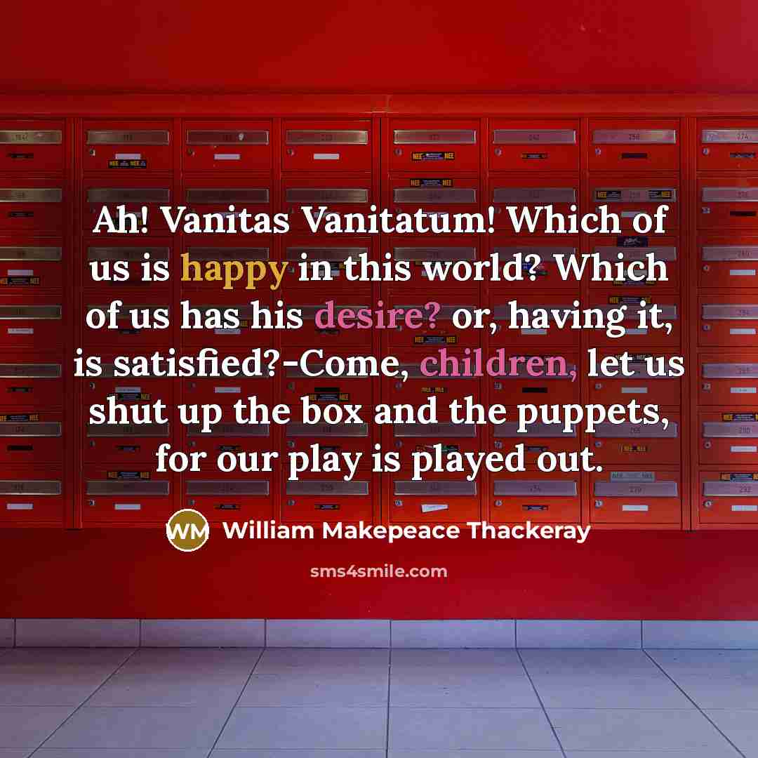 “Ah! Vanitas Vanitatum! Which of us is happy in this world? Which of us has his desire? or, having it, is satisfied?-Come, children, let us shut up the box and the puppets, for our play is played out.” quote by William Makepeace Thackeray