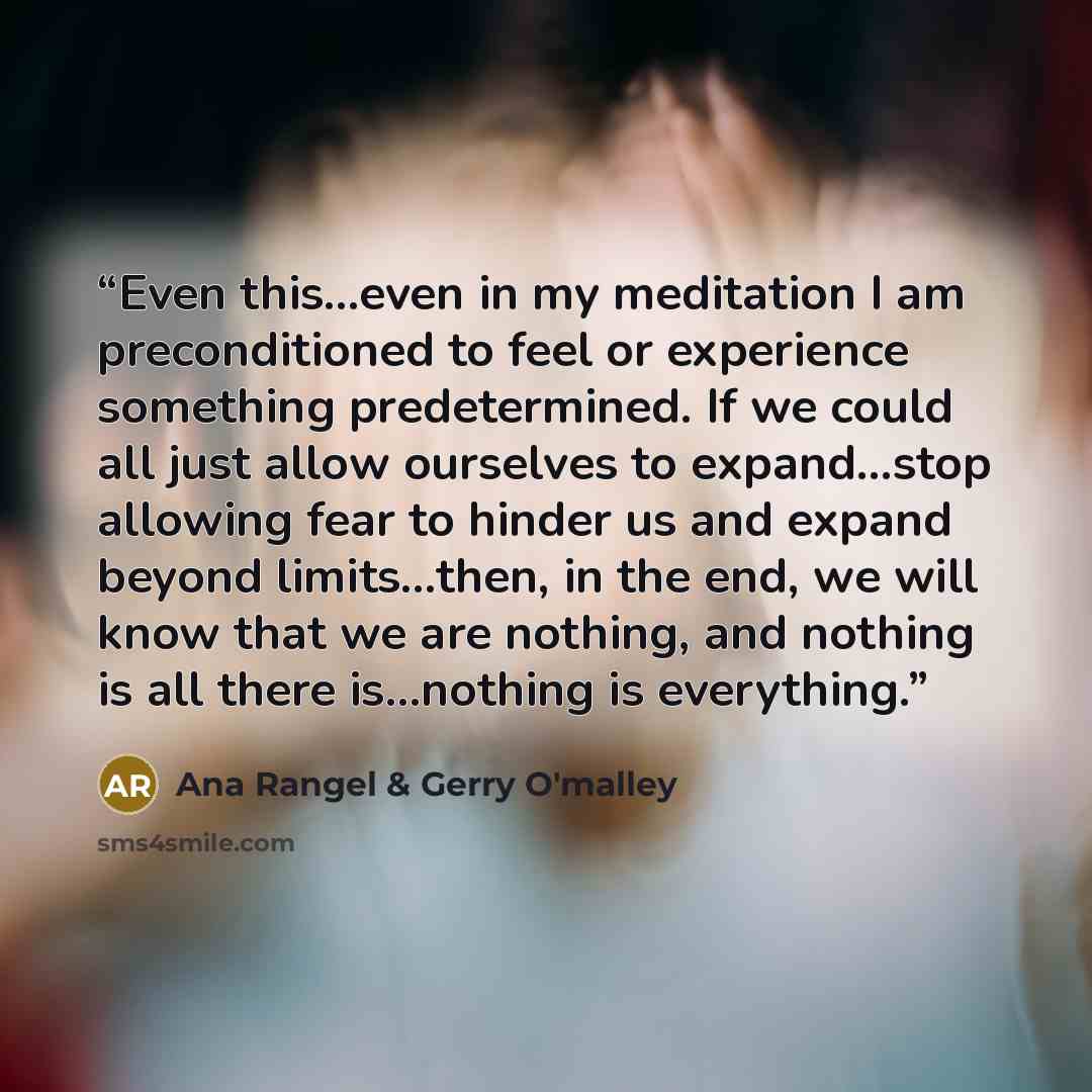 “Even this…even in my meditation I am preconditioned to feel or experience something predetermined. If we could all just allow ourselves to expand…stop allowing fear to hinder us and expand beyond limits…then, in the end, we will know that we are nothing, and nothing is all there is…nothing is…” quote by Ana Rangel & Gerry O'malley