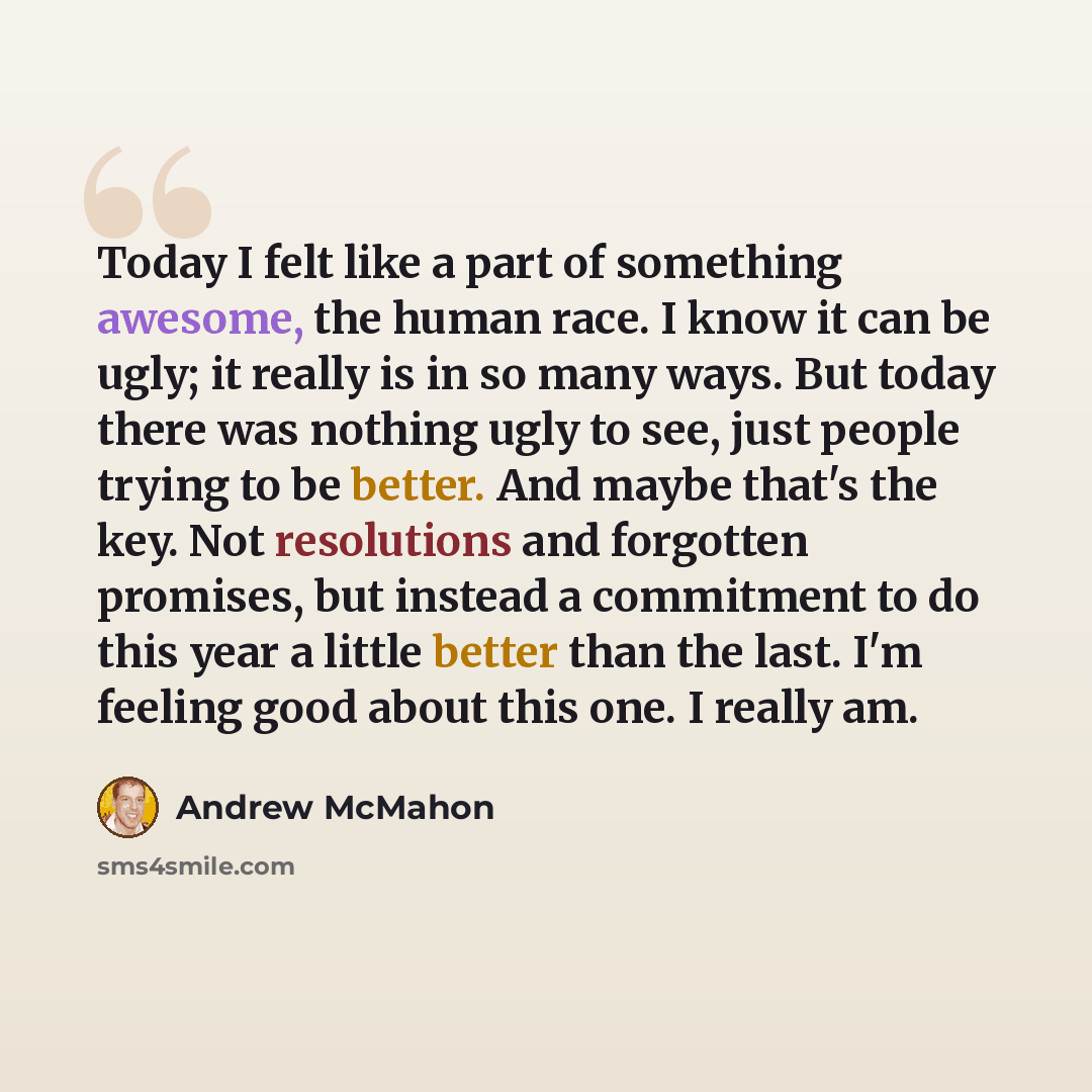 “Today I felt like a part of something awesome, the human race. I know it can be ugly; it really is in so many ways. But today there was nothing ugly to see, just people trying to be better. And maybe that's the key. Not resolutions and forgotten promises, but instead a commitment to do this year a…” quote by Andrew McMahon