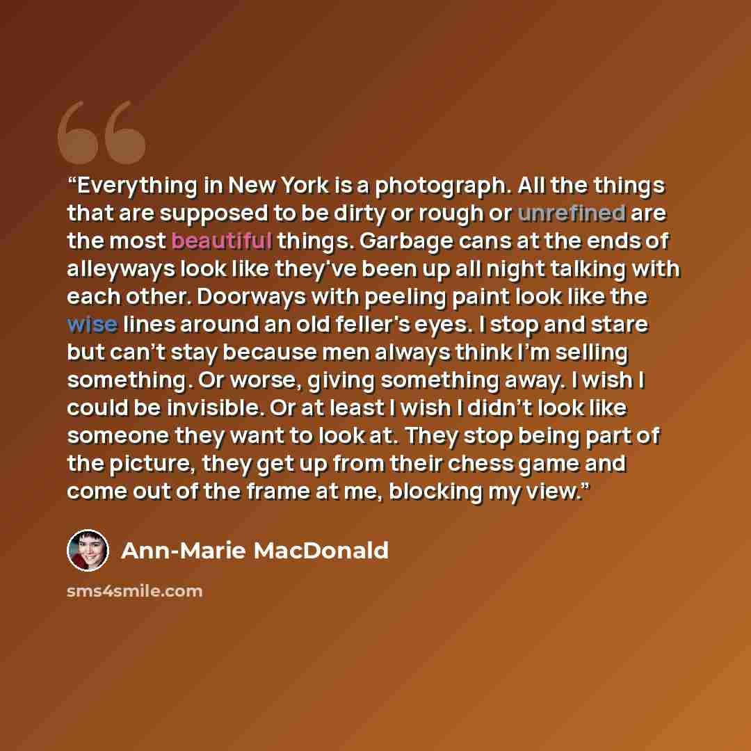 “Everything in New York is a photograph. All the things that are supposed to be dirty or rough or unrefined are the most beautiful things. Garbage cans at the ends of alleyways look like they've been up all night talking with each other. Doorways with peeling paint look like the wise lines around…” quote by Ann-Marie MacDonald