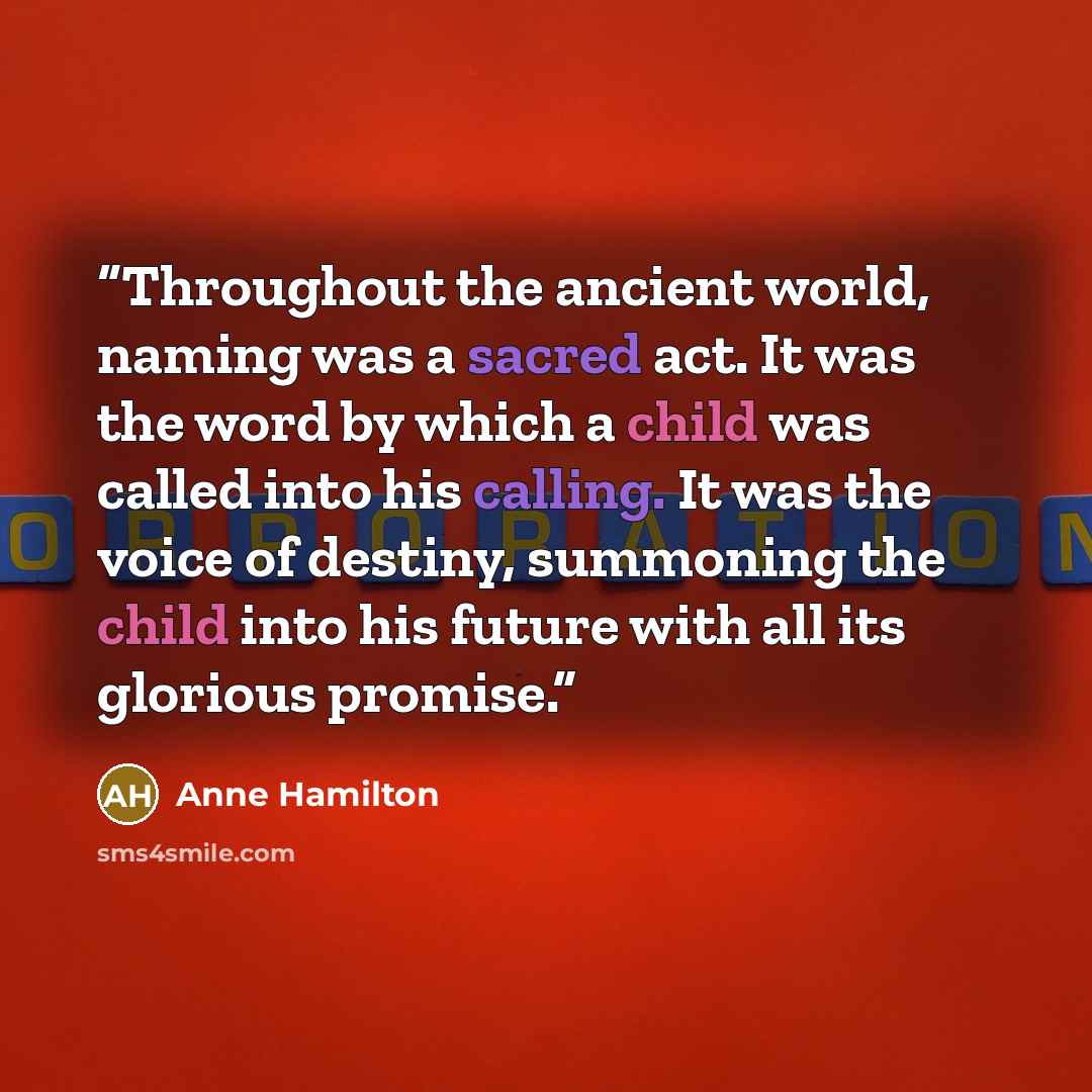 “Throughout the ancient world, naming was a sacred act. It was the word by which a child was called into his calling. It was the voice of destiny, summoning the child into his future with all its glorious promise.” quote by Anne Hamilton