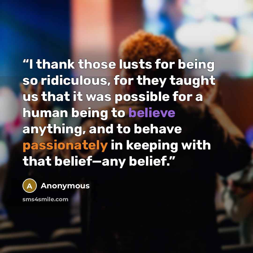 “I thank those lusts for being so ridiculous, for they taught us that it was possible for a human being to believe anything, and to behave passionately in keeping with that belief—any belief.” quote by Anonymous
