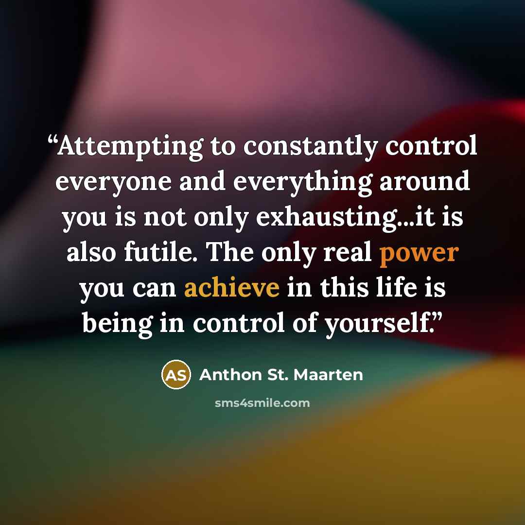 “Attempting to constantly control everyone and everything around you is not only exhausting...it is also futile. The only real power you can achieve in this life is being in control of yourself.” quote by Anthon St. Maarten