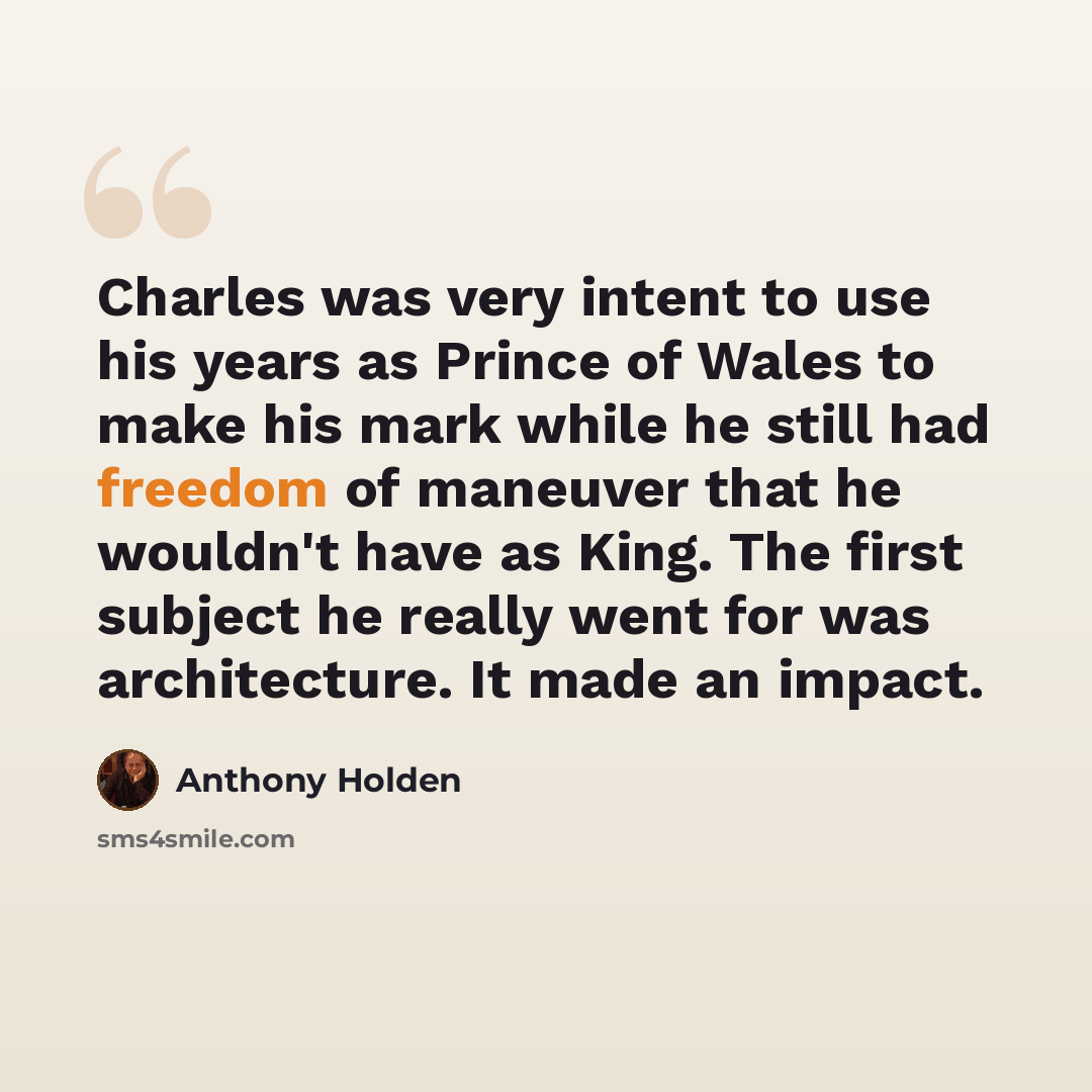 “Charles was very intent to use his years as Prince of Wales to make his mark while he still had freedom of maneuver that he wouldn't have as King. The first subject he really went for was architecture. It made an impact.” quote by Anthony Holden