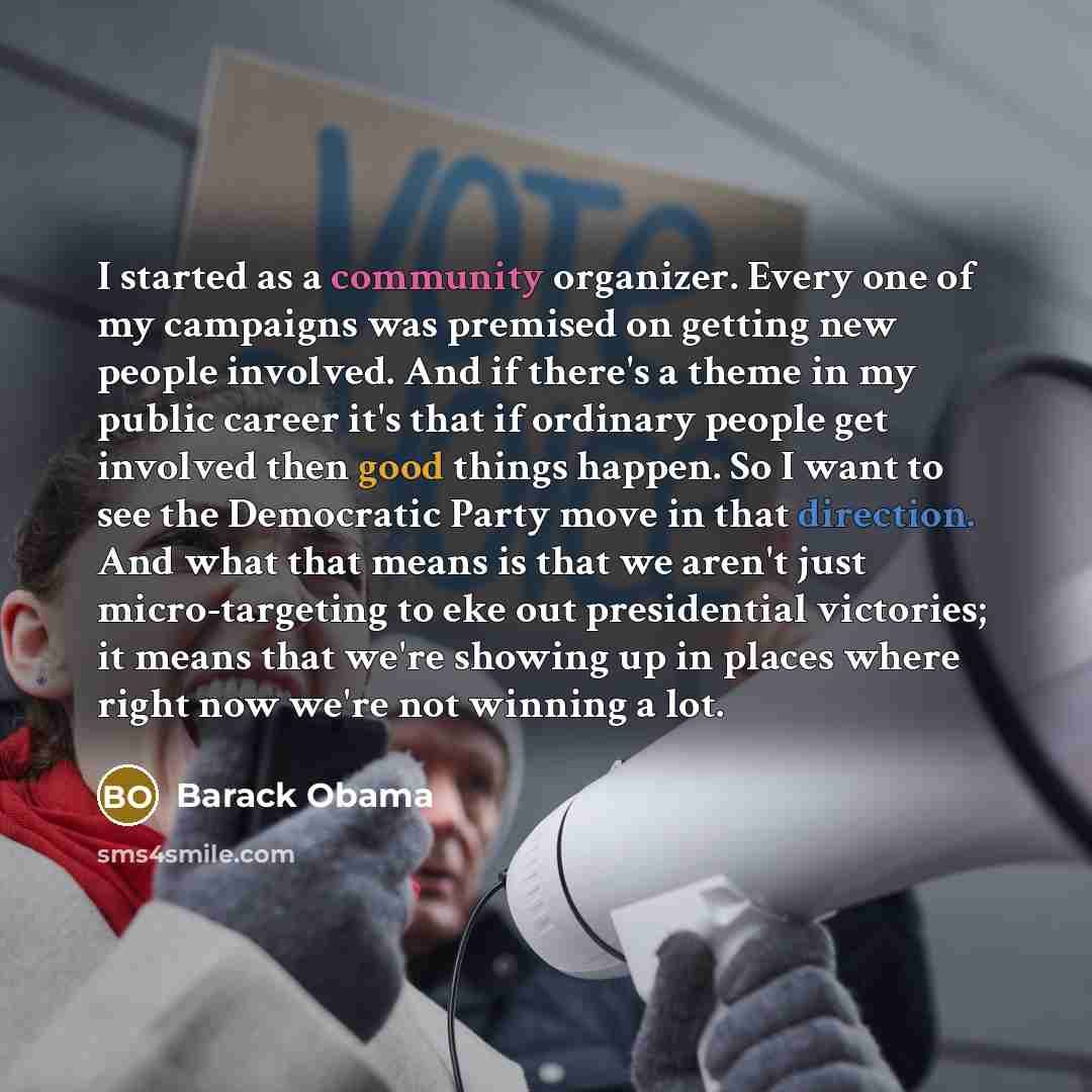 “I started as a community organizer. Every one of my campaigns was premised on getting new people involved. And if there's a theme in my public career it's that if ordinary people get involved then good things happen. So I want to see the Democratic Party move in that direction. And what that means…” quote by Barack Obama