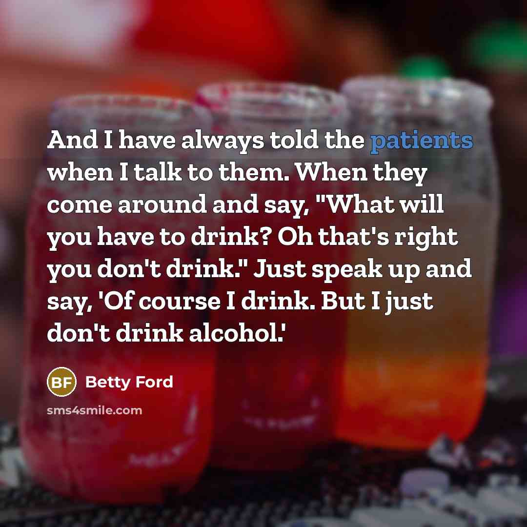 “And I have always told the patients when I talk to them. When they come around and say, "What will you have to drink? Oh that's right you don't drink." Just speak up and say, 'Of course I drink. But I just don't drink alcohol.'” quote by Betty Ford