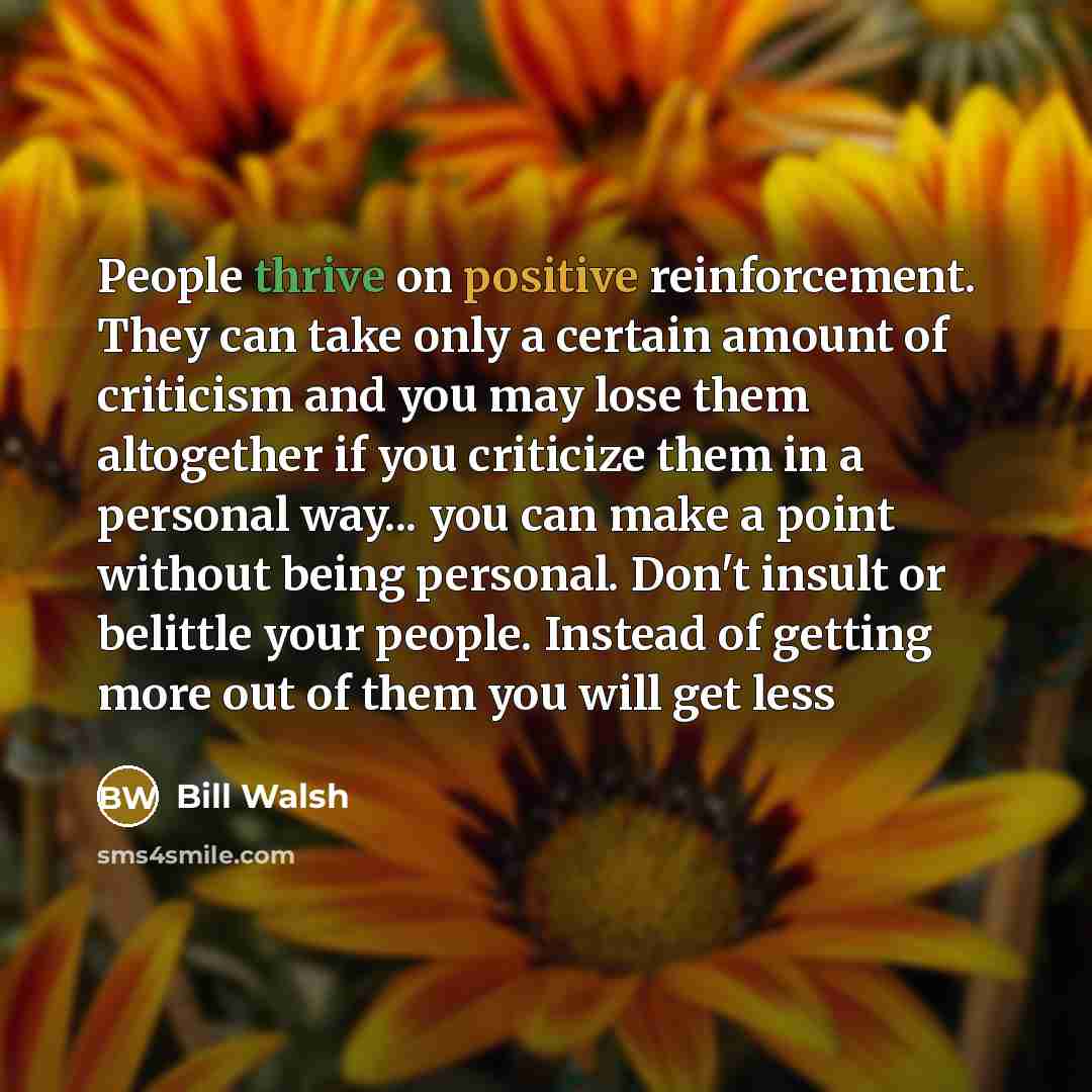 “People thrive on positive reinforcement. They can take only a certain amount of criticism and you may lose them altogether if you criticize them in a personal way... you can make a point without being personal. Don't insult or belittle your people. Instead of getting more out of them you will get…” quote by Bill Walsh