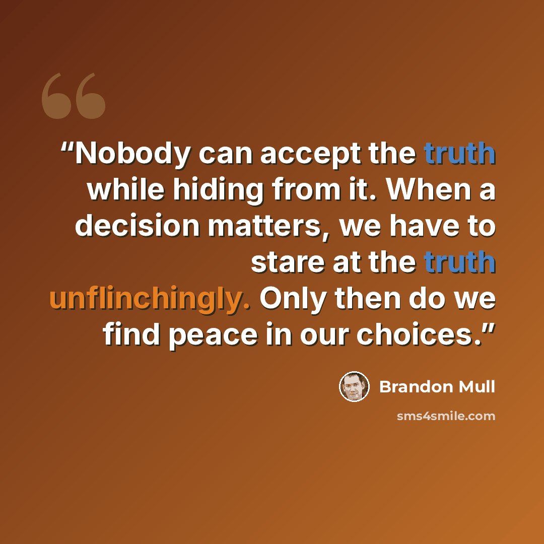 “Nobody can accept the truth while hiding from it. When a decision matters, we have to stare at the truth unflinchingly. Only then do we find peace in our choices.” quote by Brandon Mull