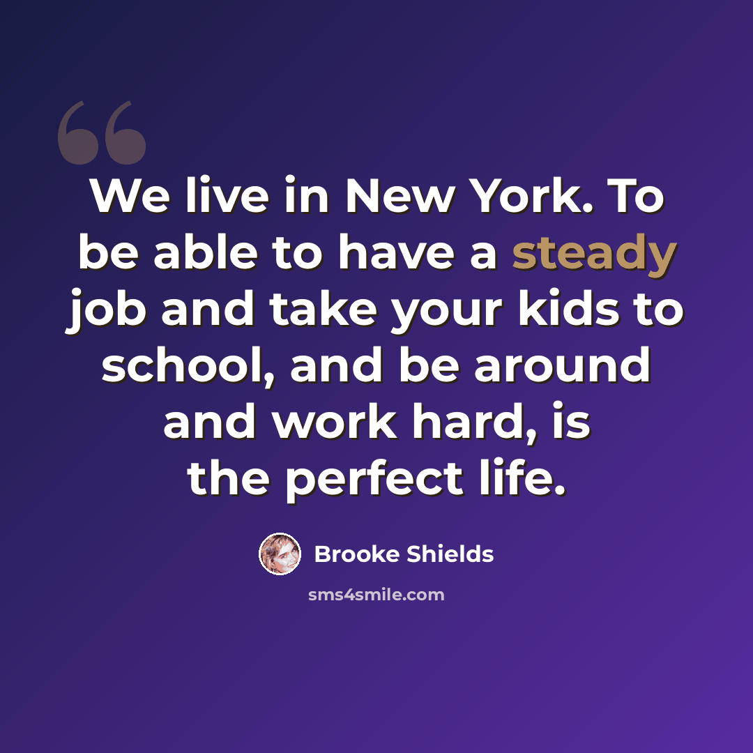 “We live in New York. To be able to have a steady job and take your kids to school, and be around and work hard, is the perfect life.” quote by Brooke Shields