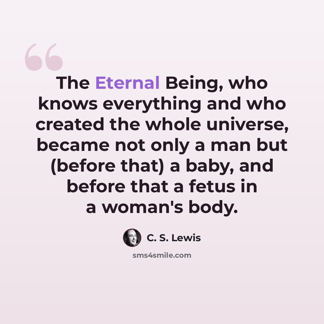 “The Eternal Being, who knows everything and who created the whole universe, became not only a man but (before that) a baby, and before that a fetus in a woman's body.” quote by C. S. Lewis