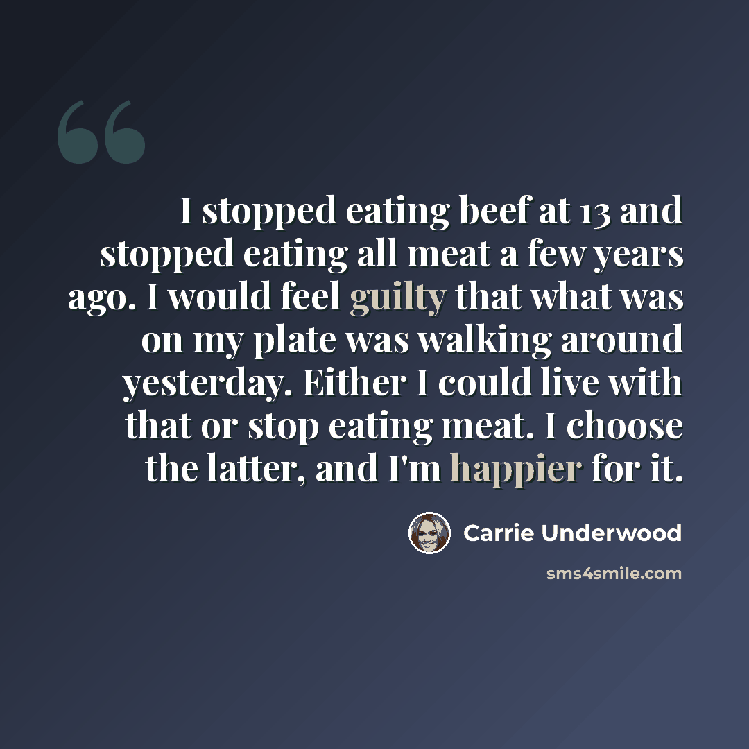 “I stopped eating beef at 13 and stopped eating all meat a few years ago. I would feel guilty that what was on my plate was walking around yesterday. Either I could live with that or stop eating meat. I choose the latter, and I'm happier for it.” quote by Carrie Underwood